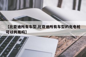 【比亚迪所有车型,比亚迪所有车型的充电桩可以共用吗】