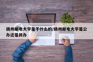 扬州邮电大学是干什么的/扬州邮电大学是公办还是民办