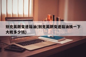 别克英朗变速箱油(别克英朗变速箱油换一下大概多少钱)
