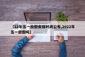 【22年五一放假安排时间公布,2022年五一放假吗】