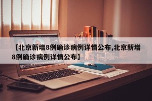 【北京新增8例确诊病例详情公布,北京新增8例确诊病例详情公布】