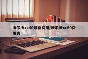 沃尔沃xc40最新费用/沃尔沃xc60费用表