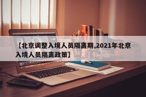 【北京调整入境人员隔离期,2021年北京入境人员隔离政策】