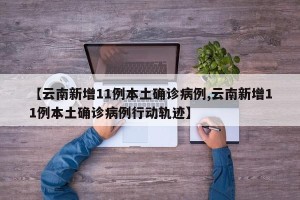 【云南新增11例本土确诊病例,云南新增11例本土确诊病例行动轨迹】