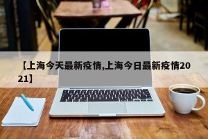 【上海今天最新疫情,上海今日最新疫情2021】
