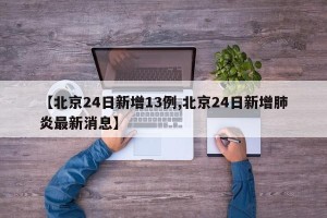 【北京24日新增13例,北京24日新增肺炎最新消息】