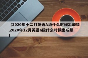 【2020年十二月英语A级什么时候出成绩,2020年12月英语a级什么时候出成绩】