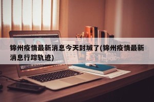 锦州疫情最新消息今天封城了(锦州疫情最新消息行踪轨迹)