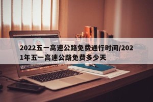 2022五一高速公路免费通行时间/2021年五一高速公路免费多少天