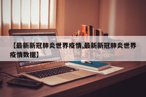 【最新新冠肺炎世界疫情,最新新冠肺炎世界疫情数据】