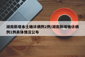 湖南新增本土确诊病例2例/湖南新增确诊病例1例具体情况公布