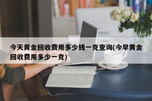 今天黄金回收费用多少钱一克查询(今早黄金回收费用多少一克)