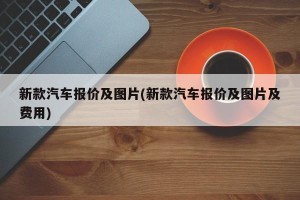 新款汽车报价及图片(新款汽车报价及图片及费用)