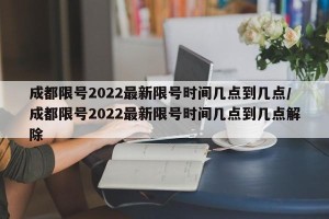 成都限号2022最新限号时间几点到几点/成都限号2022最新限号时间几点到几点解除