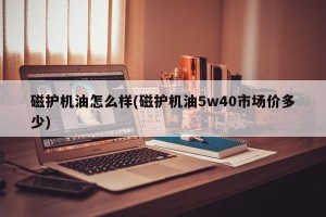 磁护机油怎么样(磁护机油5w40市场价多少)