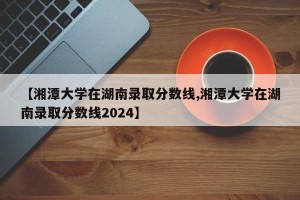 【湘潭大学在湖南录取分数线,湘潭大学在湖南录取分数线2024】