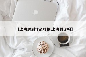 【上海封到什么时候,上海封了吗】