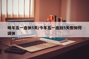 明年五一连休5天/今年五一连放5天假如何调休