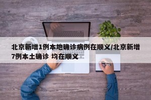 北京新增1例本地确诊病例在顺义/北京新增7例本土确诊 均在顺义