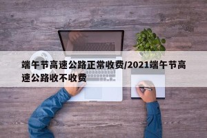 端午节高速公路正常收费/2021端午节高速公路收不收费
