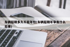 车辆超期多久不能年检(车辆超期年审有什么后果)