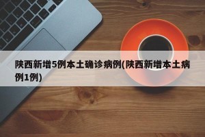 陕西新增5例本土确诊病例(陕西新增本土病例1例)