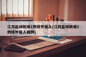 江苏盐城新增1例境外输入(江苏盐城新增1例境外输入病例)