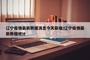 辽宁疫情最新数据消息今天新增/辽宁疫情最新数据统计