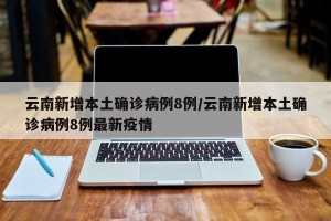 云南新增本土确诊病例8例/云南新增本土确诊病例8例最新疫情