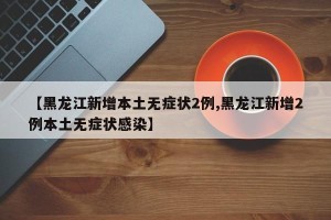 【黑龙江新增本土无症状2例,黑龙江新增2例本土无症状感染】