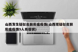 山西发生疑似皮肤炭疽疫情(山西现疑似皮肤炭疽疫情9人有症状)