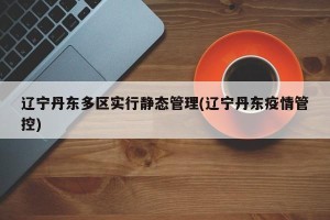 辽宁丹东多区实行静态管理(辽宁丹东疫情管控)