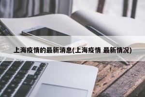 上海疫情的最新消息(上海疫情 最新情况)