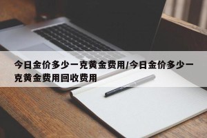 今日金价多少一克黄金费用/今日金价多少一克黄金费用回收费用