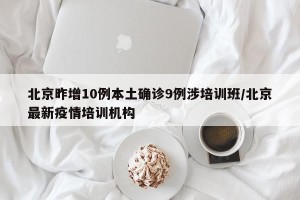 北京昨增10例本土确诊9例涉培训班/北京最新疫情培训机构