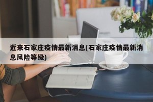 近来石家庄疫情最新消息(石家庄疫情最新消息风险等级)