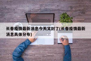 长春疫情最新消息今天又封了(长春疫情最新消息具体分布)