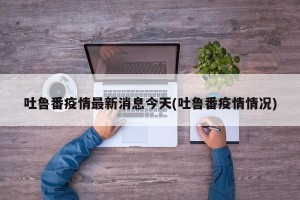 吐鲁番疫情最新消息今天(吐鲁番疫情情况)