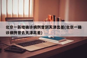 北京一新增确诊病例曾到天津出差(北京一确诊病例曾去天津出差)