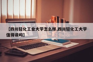 【四川轻化工业大学怎么样,四川轻化工大学值得读吗】