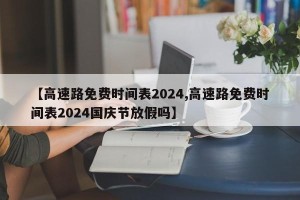 【高速路免费时间表2024,高速路免费时间表2024国庆节放假吗】