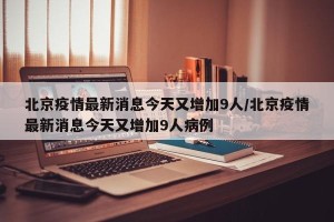 北京疫情最新消息今天又增加9人/北京疫情最新消息今天又增加9人病例