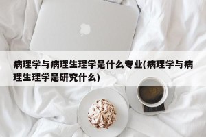 病理学与病理生理学是什么专业(病理学与病理生理学是研究什么)