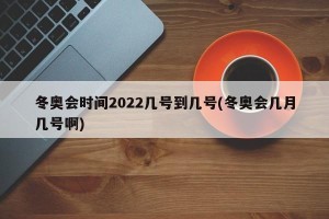 冬奥会时间2022几号到几号(冬奥会几月几号啊)