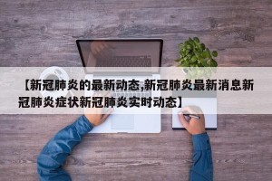 【新冠肺炎的最新动态,新冠肺炎最新消息新冠肺炎症状新冠肺炎实时动态】