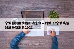 宁波鄞州疫情最新消息今天封城了/宁波疫情封城最新消息2021