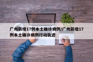 广州新增17例本土确诊病例/广州新增17例本土确诊病例行动轨迹