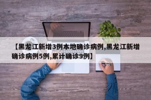 【黑龙江新增3例本地确诊病例,黑龙江新增确诊病例5例,累计确诊9例】