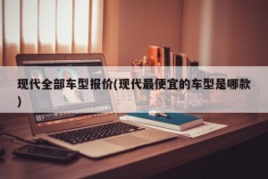 现代全部车型报价(现代最便宜的车型是哪款)