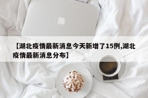 【湖北疫情最新消息今天新增了15例,湖北疫情最新消息分布】